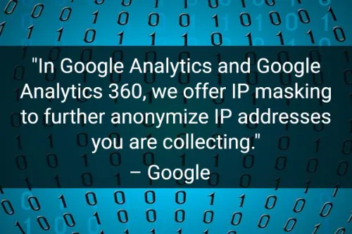"In Google Analytics and Google Analytics 360, we offer IP masking to further anonymize IP addresses you are collecting." - Google